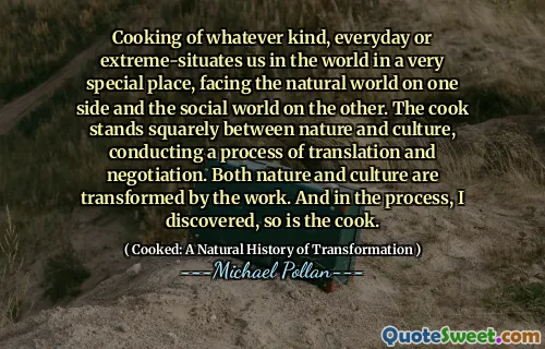 Cooking of whatever kind, everyday or extreme-situates us in the world in a very special place, facing the natural world on one side and the social world on the other. The cook stands squarely between nature and culture, conducting a process of translation and negotiation. Both nature and culture are transformed by the work. And in the process, I discovered, so is the cook.