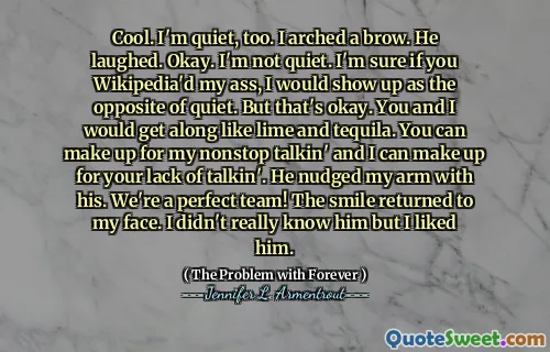 Cool. I'm quiet, too. I arched a brow. He laughed. Okay. I'm not quiet. I'm sure if you Wikipedia'd my ass, I would show up as the opposite of quiet. But that's okay. You and I would get along like lime and tequila. You can make up for my nonstop talkin' and I can make up for your lack of talkin'. He nudged my arm with his. We're a perfect team! The smile returned to my face. I didn't really know him but I liked him.