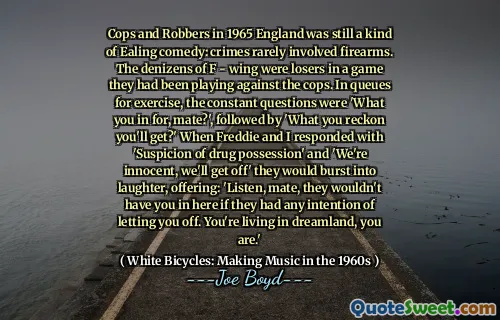 Cops and Robbers in 1965 England was still a kind of Ealing comedy: crimes rarely involved firearms. The denizens of F - wing were losers in a game they had been playing against the cops. In queues for exercise, the constant questions were 'What you in for, mate?', followed by 'What you reckon you'll get?' When Freddie and I responded with 'Suspicion of drug possession' and 'We're innocent, we'll get off' they would burst into laughter, offering: 'Listen, mate, they wouldn't have you in here if they had any intention of letting you off. You're living in dreamland, you are.'