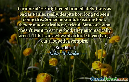Cornbread?He brightened immediately. I was as bad as Paulie, really, despite how long I'd been doing this. Someone wants to eat my food, they're automatically my friend. Someone who doesn't want to eat my food, they automatically aren't. This is an awkward attitude if you hang out a lot with a vampire.