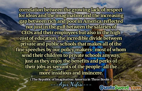 correlation between the growing lack of respect for ideas and the imagination and the increasing gap between rich and poor in America, reflected not just in the gulf between the salaries of CEOs and their employees but also in the high cost of education, the incredible divide between private and public schools that makes all of the fine speeches by our policy makers- most of whom send their children to private schools anyway, just as they enjoy the benefits and perks of their jobs as servants of the people- all the more insidious and insincere.