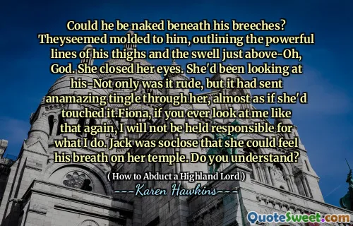 Could he be naked beneath his breeches? Theyseemed molded to him, outlining the powerful lines of his thighs and the swell just above-Oh, God. She closed her eyes. She'd been looking at his-Not only was it rude, but it had sent anamazing tingle through her, almost as if she'd touched it.Fiona, if you ever look at me like that again, I will not be held responsible for what I do. Jack was soclose that she could feel his breath on her temple. Do you understand?