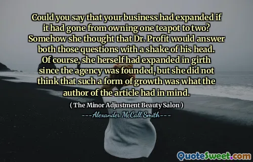 Could you say that your business had expanded if it had gone from owning one teapot to two? Somehow she thought that Dr. Profit would answer both those questions with a shake of his head. Of course, she herself had expanded in girth since the agency was founded, but she did not think that such a form of growth was what the author of the article had in mind.