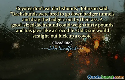 Coyotes don't eat dachshunds," Johnson said. "Dachshunds were bred to go down badger tunnels and drag the badgers out by their ass. A good-sized dachshund could weigh thirty pounds and has jaws like a crocodile. Old Dixie would straight-out fuck up a coyote.