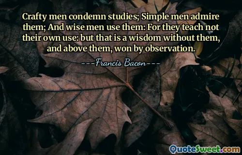 Crafty men condemn studies; Simple men admire them; And wise men use them: For they teach not their own use: but that is a wisdom without them, and above them, won by observation.