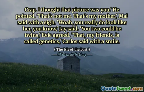 Crap. I thought that picture was you.' He pointed. 'That's not me. That's my mother,' Mal said with a sigh. 'Woah, you really do look like her, you know,' Jay said. 'You two could be twins,' Evie agreed. 'That, my friends, is called genetics,' Carlos said with a smile.