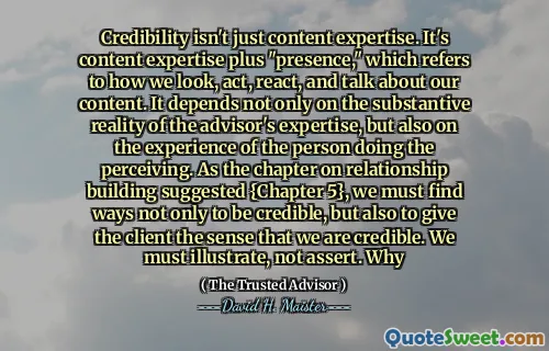 Sự tin cậy không chỉ là chuyên môn nội dung. Đó là chuyên môn nội dung cộng với "sự hiện diện", đề cập đến cách chúng ta nhìn, hành động, phản ứng và nói về nội dung của chúng ta. Nó không chỉ phụ thuộc vào thực tế thực tế của chuyên môn của cố vấn, mà còn vào kinh nghiệm của người thực hiện nhận thức. Như chương về xây dựng mối quan hệ được đề xuất {Chương 5}, chúng ta phải tìm cách không chỉ đáng tin cậy mà còn cho khách hàng cảm giác rằng chúng ta đáng tin cậy. Chúng ta phải minh họa, không khẳng định. Tại sao