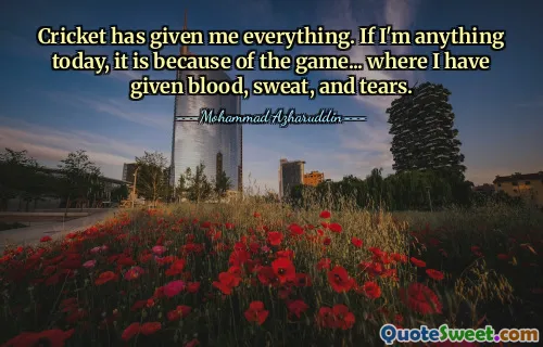 Cricket has given me everything. If I'm anything today, it is because of the game... where I have given blood, sweat, and tears.