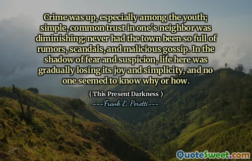 Crime was up, especially among the youth; simple, common trust in one's neighbor was diminishing; never had the town been so full of rumors, scandals, and malicious gossip. In the shadow of fear and suspicion, life here was gradually losing its joy and simplicity, and no one seemed to know why or how.