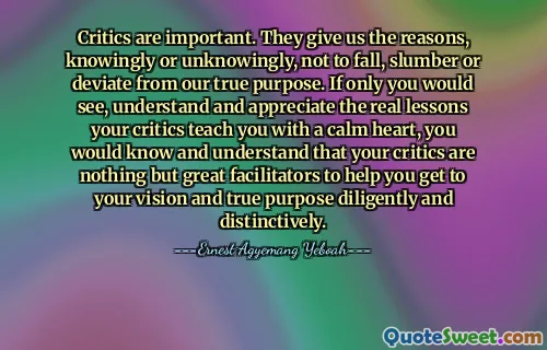 Critics are important. They give us the reasons, knowingly or unknowingly, not to fall, slumber or deviate from our true purpose. If only you would see, understand and appreciate the real lessons your critics teach you with a calm heart, you would know and understand that your critics are nothing but great facilitators to help you get to your vision and true purpose diligently and distinctively.