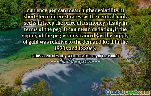 currency peg can mean higher volatility in short-term interest rates, as the central bank seeks to keep the price of its money steady in terms of the peg. It can mean deflation, if the supply of the peg is constrained {as the supply of gold was relative to the demand for it in the 1870s and 1880s}.