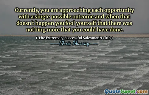 Currently, you are approaching each opportunity with a single possible outcome and when that doesn't happen you fool yourself that there was nothing more that you could have done.