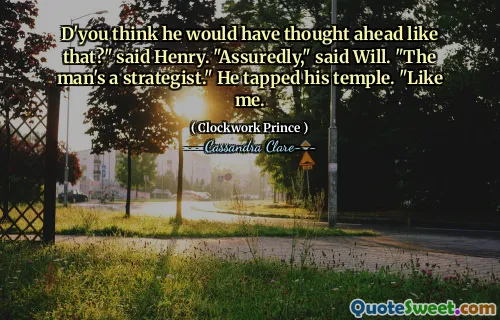 D'you think he would have thought ahead like that?" said Henry. "Assuredly," said Will. "The man's a strategist." He tapped his temple. "Like me.