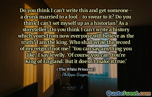 Do you think I can't write this and get someone - a drunk married to a fool - to swear to it? Do you think I can't set myself up as a historian? As a storyteller? Do you think I can't write a history which years from now everyone will believe as the truth? I am the king. Who shall write the record of my reign if not me? 'You can say anything you like,' I say levelly. 'Of course you can. You're King of England. But it doesn't make it true.'