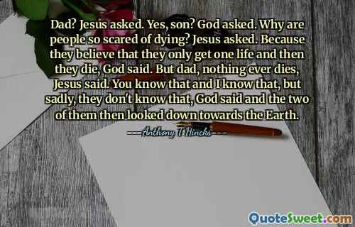 Dad? Jesus asked. Yes, son? God asked. Why are people so scared of dying? Jesus asked. Because they believe that they only get one life and then they die, God said. But dad, nothing ever dies, Jesus said. You know that and I know that, but sadly, they don't know that, God said and the two of them then looked down towards the Earth.
