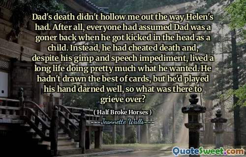 Dad's death didn't hollow me out the way Helen's had. After all, everyone had assumed Dad was a goner back when he got kicked in the head as a child. Instead, he had cheated death and, despite his gimp and speech impediment, lived a long life doing pretty much what he wanted. He hadn't drawn the best of cards, but he'd played his hand darned well, so what was there to grieve over?