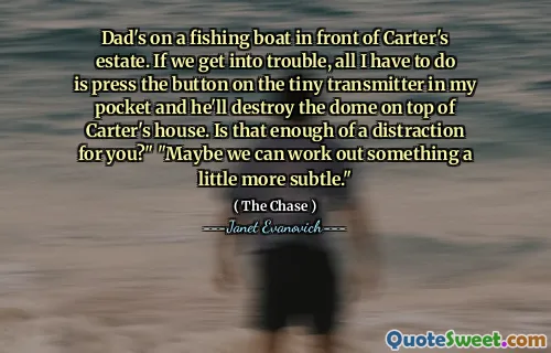 Dad's on a fishing boat in front of Carter's estate. If we get into trouble, all I have to do is press the button on the tiny transmitter in my pocket and he'll destroy the dome on top of Carter's house. Is that enough of a distraction for you?" "Maybe we can work out something a little more subtle."