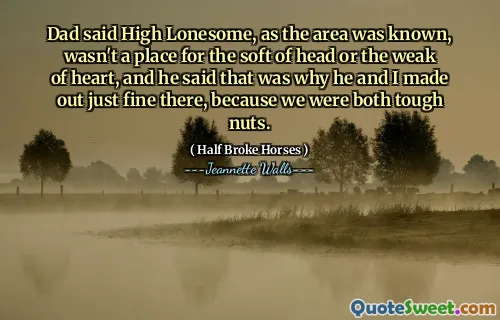 Dad said High Lonesome, as the area was known, wasn't a place for the soft of head or the weak of heart, and he said that was why he and I made out just fine there, because we were both tough nuts.