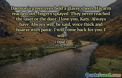 Daemon's green eyes held a glassy sheen. His arm reached out, fingers splayed. They never reached the laser or the door. I love you, Katy. Always have. Always will, he said, voice thick and hoarse with panic. I will come back for you. I will