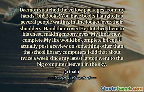 Daemon snatched the yellow packages from my hands. Oh! Books! You have books!I laughed as several people waiting in line looked over their shoulders. Hand them over.He clutched them to his chest, making moony eyes. My life is now complete.My life would be complete if I could actually post a review on something other than the school library computers.I did that about twice a week since my latest laptop went to the big computer heaven in the sky.