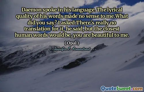 Daemon spoke in his language. The lyrical quality of his words made no sense to me.What did you say? I asked.There's really no translation for it, he said, but the closest human words would be, you are beautiful to me.