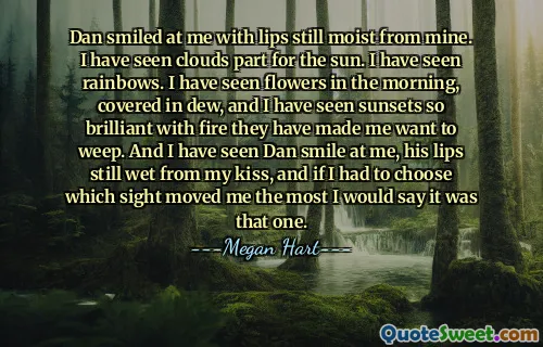 Dan smiled at me with lips still moist from mine. I have seen clouds part for the sun. I have seen rainbows. I have seen flowers in the morning, covered in dew, and I have seen sunsets so brilliant with fire they have made me want to weep. And I have seen Dan smile at me, his lips still wet from my kiss, and if I had to choose which sight moved me the most I would say it was that one.