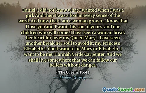 Daniel, I did not know what I wanted when I was a girl. And then I was a fool in every sense of the word. And now that I am a woman grown, I know that I love you and I want this son of yours, and our children who will come. I have seen a woman break her heart for love: my Queen Mary. I have seen another break her soul to avoid it: my Princess Elizabeth. I don't want to be Mary or Elizabeth, I want to be me: Hannah Verde Carpenter. And we shall live somewhere that we can follow our beliefs without danger,
