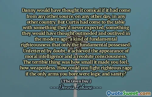 Danny would have thought it comical if it had come from any other source, on any other day, in any other country. But Curtis had come to the table with something they'd never expected, something they would have thought outmoded and outlived in the modern age: a kind of fundamental righteousness that only the fundamental possessed. Unfettered by doubt, it achieved the appearance of moral intelligence and a resolute consciousness. The terrible thing was how small it made you feel, how weaponless. How could you fight righteous rage if the only arms you bore were logic and sanity?