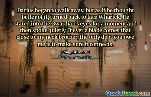 Darius began to walk away, but as if he thought better of it, turned back to face Wharick. He stared into the Gwardian's eyes for a moment and then spoke quietly. If ever a blade comes that close to my neck brother, the only debt you owe me is to make sure it connects.