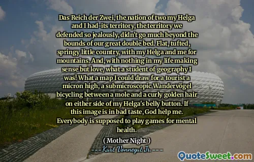 Das Reich der Zwei ، أمة Two My Helga و I-Its ، المنطقة التي دافعنا عنها بغيرة شديدة ، لم تتجاوز حدود سريرنا المزدوج العظيم. بلد صغير ، معنقدة ، ربيع ، مع بلدي هيلغا وأنا للجبال. وبدون أي شيء في حياتي منطقيًا ولكن الحب ، يا له من طالب في الجغرافيا! يا لها من خريطة يمكنني رسمها للسائح ارتفاعًا ميكرونًا ، وركوب الدراجات الفرعية للركوب بين الخلد والشعر الذهبي المجعد على جانبي زر بطني. إذا كانت هذه الصورة في ذوق سيء ، فإن الله يساعدني. من المفترض أن يلعب الجميع ألعابًا للصحة العقلية.