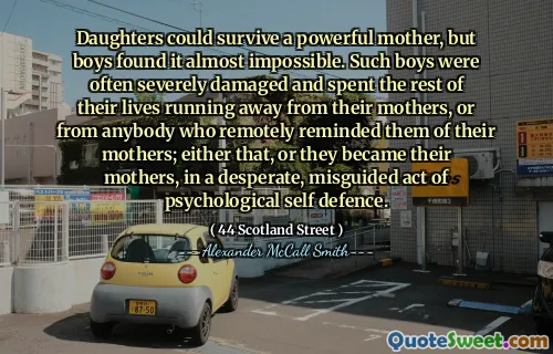 Daughters could survive a powerful mother, but boys found it almost impossible. Such boys were often severely damaged and spent the rest of their lives running away from their mothers, or from anybody who remotely reminded them of their mothers; either that, or they became their mothers, in a desperate, misguided act of psychological self defence.