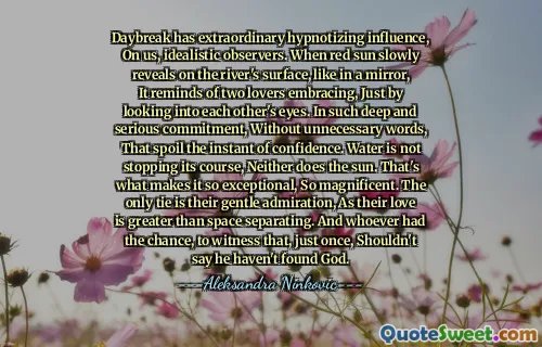Daybreak has extraordinary hypnotizing influence, On us, idealistic observers. When red sun slowly reveals on the river's surface, like in a mirror, It reminds of two lovers embracing, Just by looking into each other's eyes. In such deep and serious commitment, Without unnecessary words, That spoil the instant of confidence. Water is not stopping its course, Neither does the sun. That's what makes it so exceptional, So magnificent. The only tie is their gentle admiration, As their love is greater than space separating. And whoever had the chance, to witness that, just once, Shouldn't say he haven't found God.