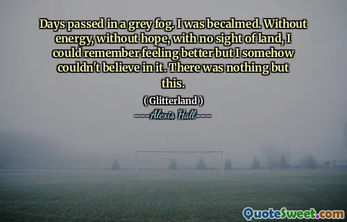 Days passed in a grey fog. I was becalmed. Without energy, without hope, with no sight of land, I could remember feeling better but I somehow couldn't believe in it. There was nothing but this.