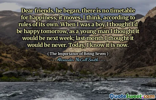 Dear friends, he began, there is no timetable for happiness; it moves, I think, according to rules of its own. When I was a boy I thought I'd be happy tomorrow, as a young man I thought it would be next week; last month I thought it would be never. Today, I know it is now.