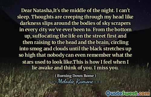 Dear Natasha,It's the middle of the night. I can't sleep. Thoughts are creeping through my head like darkness slips around the bodies of sky scrapers in every city we've ever been to. From the bottom up, suffocating the life on the street first and then raising to the head and the brain, circling into smog and clouds until the black stretches up so high that nobody can even remember what the stars used to look like.This is how I feel when I lie awake and think of you. I miss you.