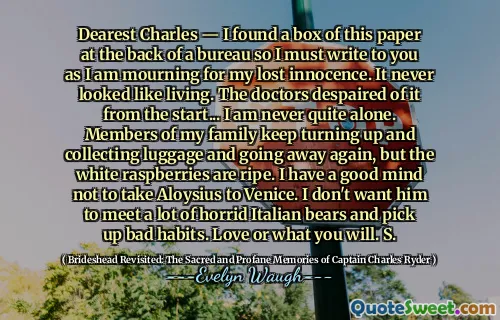 Dearest Charles — I found a box of this paper at the back of a bureau so I must write to you as I am mourning for my lost innocence. It never looked like living. The doctors despaired of it from the start... I am never quite alone. Members of my family keep turning up and collecting luggage and going away again, but the white raspberries are ripe. I have a good mind not to take Aloysius to Venice. I don't want him to meet a lot of horrid Italian bears and pick up bad habits. Love or what you will. S.