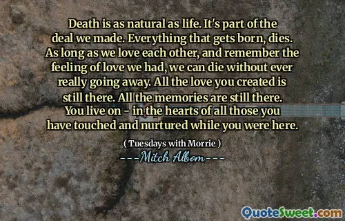 La muerte es tan natural como la vida. Es parte del trato que hicimos. Todo lo que nace, muere. Mientras nos amemos y recuerden la sensación de amor que tuvimos, podemos morir sin que realmente nos vayan. Todo el amor que creaste sigue ahí. Todos los recuerdos siguen ahí. Vives, en los corazones de todos los que has tocado y nutrido mientras estabas aquí.
