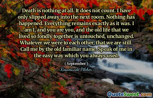 Death is nothing at all. It does not count. I have only slipped away into the next room. Nothing has happened. Everything remains exactly as it was. I am I, and you are you, and the old life that we lived so fondly together is untouched, unchanged. Whatever we were to each other, that we are still. Call me by the old familiar name. Speak of me in the easy way which you always used.