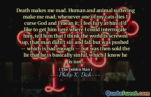 Döden gör mig arg. Mänskligt och djurlidande gör mig arg; När en av mina katter dör förbannar jag Gud och jag menar det; Jag känner raseri på honom. Jag skulle vilja få honom här där jag kunde förhöra honom, berätta för honom att jag tror att världen är skruvad, att mannen inte syndade och faller men drevs - vilket är tillräckligt dåligt - men såldes sedan lögnen som han i princip är syndig, vilket jag vet att han inte är.