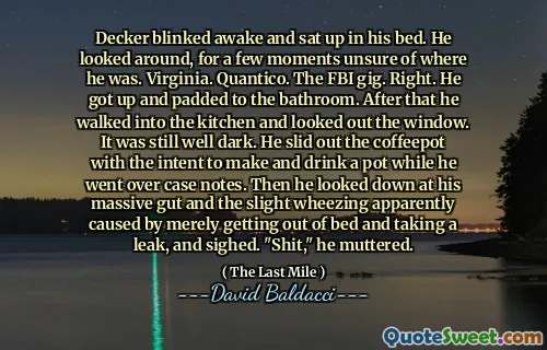 Decker blinked awake and sat up in his bed. He looked around, for a few moments unsure of where he was. Virginia. Quantico. The FBI gig. Right. He got up and padded to the bathroom. After that he walked into the kitchen and looked out the window. It was still well dark. He slid out the coffeepot with the intent to make and drink a pot while he went over case notes. Then he looked down at his massive gut and the slight wheezing apparently caused by merely getting out of bed and taking a leak, and sighed. "Shit," he muttered.