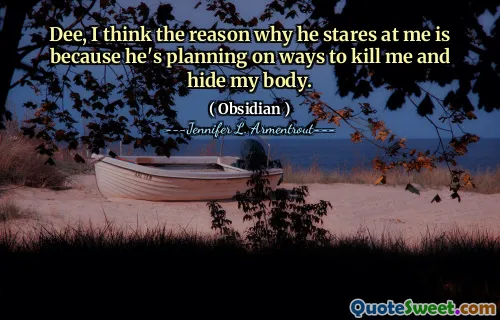 Dee, I think the reason why he stares at me is because he's planning on ways to kill me and hide my body.