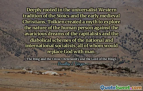 Deeply rooted in the universalist Western tradition of the Stoics and the early medieval Christians, Tolkien created a myth to explore the nature of the human person against the avaricious dreams of the capitalists and the diabolical schemes of the national and international socialists, all of whom would replace God with man.