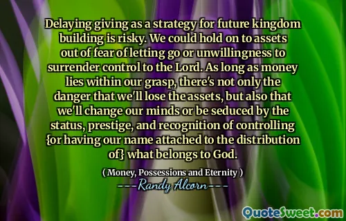 Delaying giving as a strategy for future kingdom building is risky. We could hold on to assets out of fear of letting go or unwillingness to surrender control to the Lord. As long as money lies within our grasp, there's not only the danger that we'll lose the assets, but also that we'll change our minds or be seduced by the status, prestige, and recognition of controlling {or having our name attached to the distribution of} what belongs to God.