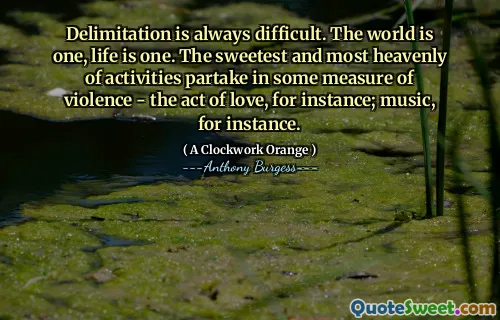 Delimitation is always difficult. The world is one, life is one. The sweetest and most heavenly of activities partake in some measure of violence - the act of love, for instance; music, for instance.