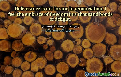 Deliverance is not for me in renunciation. I feel the embrace of freedom in a thousand bonds of delight.