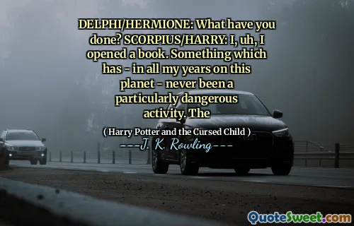 DELPHI/HERMIONE: What have you done? SCORPIUS/HARRY: I, uh, I opened a book. Something which has - in all my years on this planet - never been a particularly dangerous activity. The