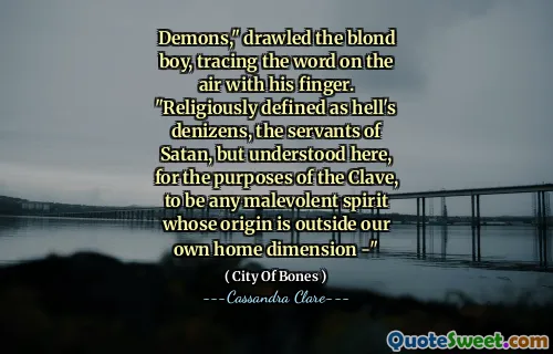 Demons," drawled the blond boy, tracing the word on the air with his finger. "Religiously defined as hell's denizens, the servants of Satan, but understood here, for the purposes of the Clave, to be any malevolent spirit whose origin is outside our own home dimension -"