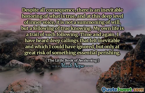 Despite all consequence, there is an inevitable honoring of what is true, and at this deep level of inner voice, it is not a summoning of will, but a following of true knowing. My own life is a trail of such following. Time and again, I have heard deep callings that felt inevitable and which I could have ignored, but only at great risk of something essential perishing.