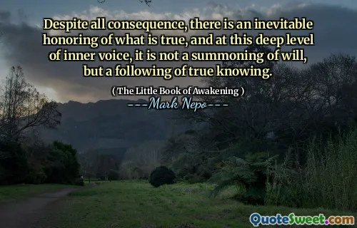Despite all consequence, there is an inevitable honoring of what is true, and at this deep level of inner voice, it is not a summoning of will, but a following of true knowing.