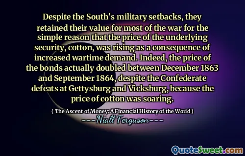 Despite the South's military setbacks, they retained their value for most of the war for the simple reason that the price of the underlying security, cotton, was rising as a consequence of increased wartime demand. Indeed, the price of the bonds actually doubled between December 1863 and September 1864, despite the Confederate defeats at Gettysburg and Vicksburg, because the price of cotton was soaring.